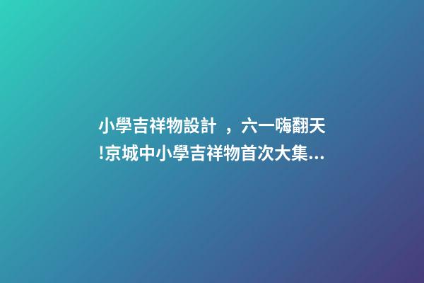 小學吉祥物設計，六一嗨翻天!京城中小學吉祥物首次大集合